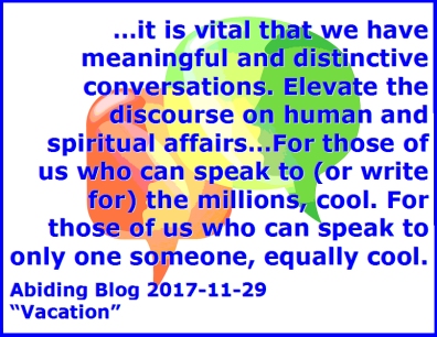 ...it is vital that we have meaningful and distinctive conversations. Elevate the discourse on human and spiritual affairs...For those of us who can speak to (or write for) the millions, cool. For those of us who can speak to only one someone, equally cool.  #Talking #Writing #AbidingBlog2017Vacation